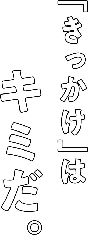 「きっかけ」はキミだ。